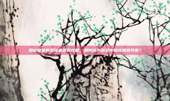 揭秘皇女的崇拜者游戏攻略，如何成为游戏中的终极崇拜者？