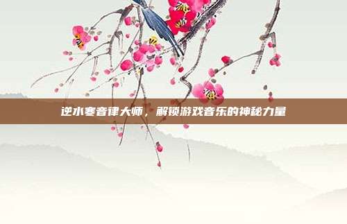 逆水寒音律大师,解锁游戏音乐的神秘力量