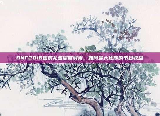 DNF2016国庆礼包深度解析,如何最大化你的节日收益