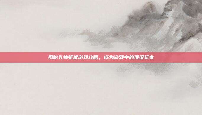 揭秘乳神张优游戏攻略，成为游戏中的顶级玩家