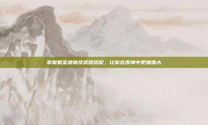 掌握魈圣遗物及武器搭配，让你在原神中更加强大