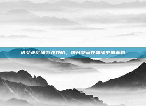 小女孩梦魇游戏攻略，揭开隐藏在黑暗中的真相