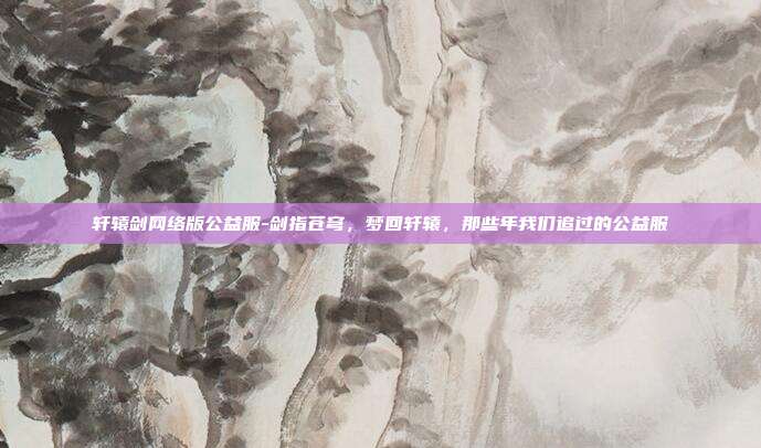 轩辕剑网络版公益服-剑指苍穹，梦回轩辕，那些年我们追过的公益服