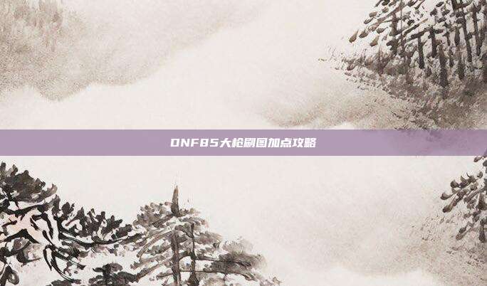 DNF85大枪刷图加点攻略