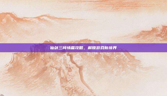 仙剑三问情篇攻略,解锁游戏新境界