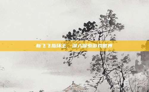 新飞飞指环王,深入探索游戏世界