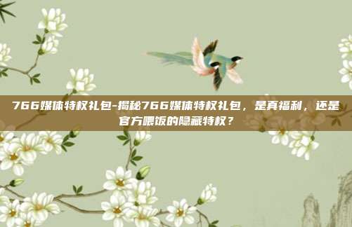 766媒体特权礼包-揭秘766媒体特权礼包，是真福利，还是官方喂饭的隐藏特权？