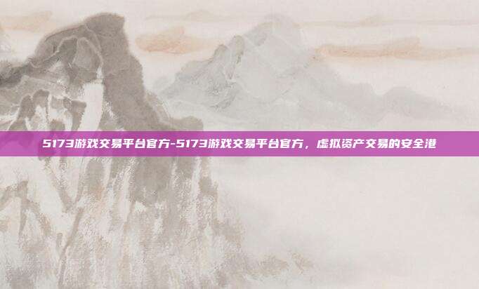 5173游戏交易平台官方-5173游戏交易平台官方,虚拟资产交易的安全港