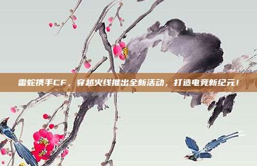 雷蛇携手CF,穿越火线推出全新活动,打造电竞新纪元!