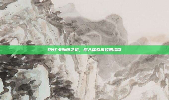 DNF卡勒特之初,深入探索与攻略指南
