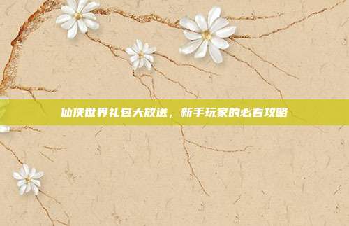 仙侠世界礼包大放送,新手玩家的必看攻略