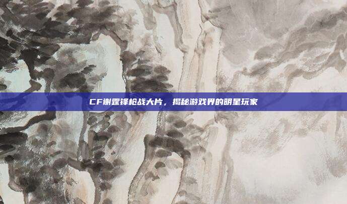 CF谢霆锋枪战大片,揭秘游戏界的明星玩家