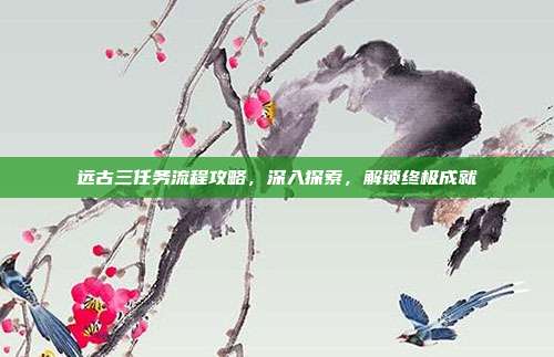 远古三任务流程攻略,深入探索,解锁终极成就