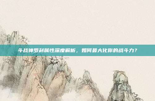 斗战神罗刹属性深度解析,如何最大化你的战斗力?