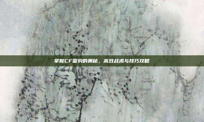 掌握CF雷豹的奥秘,高效战术与技巧攻略