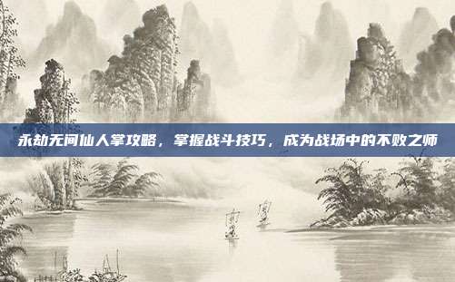 永劫无间仙人掌攻略,掌握战斗技巧,成为战场中的不败之师