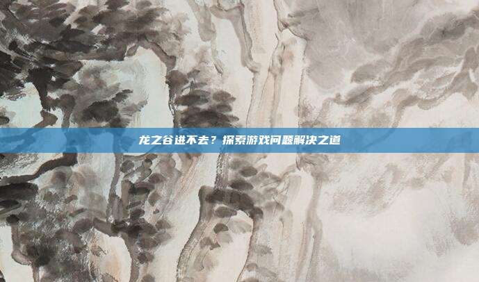 龙之谷进不去?探索游戏问题解决之道