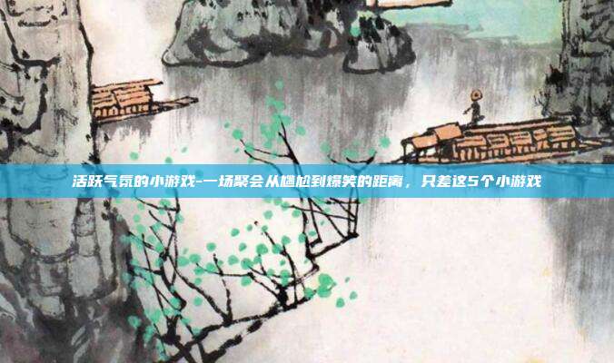 活跃气氛的小游戏-一场聚会从尴尬到爆笑的距离，只差这5个小游戏