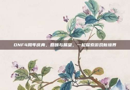 DNF4周年庆典,回顾与展望,一起探索游戏新境界