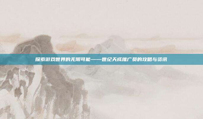 探索游戏世界的无限可能——世纪天成推广员的攻略与资讯