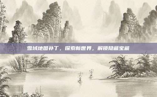雪域地图补丁,探索新世界,解锁隐藏宝藏