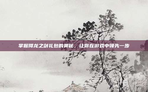 掌握降龙之剑礼包的奥秘,让你在游戏中领先一步