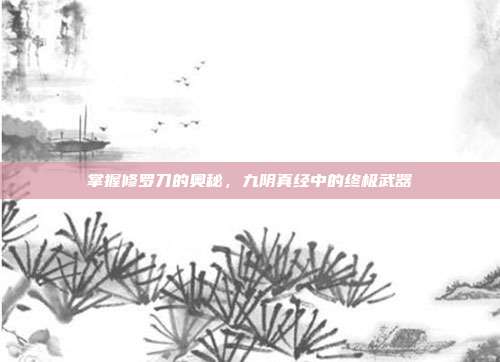 掌握修罗刀的奥秘,九阴真经中的终极武器