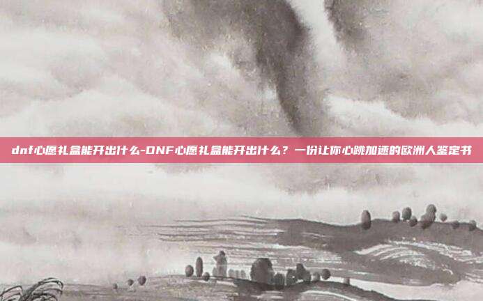dnf心愿礼盒能开出什么-DNF心愿礼盒能开出什么？一份让你心跳加速的欧洲人鉴定书