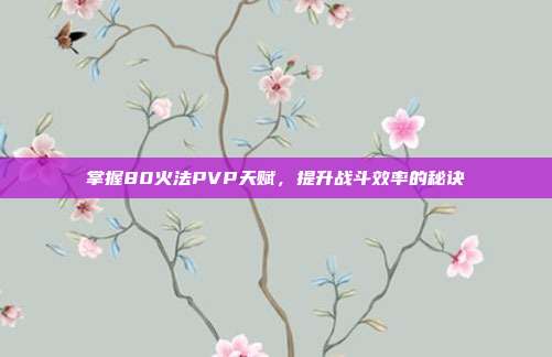 掌握80火法PVP天赋,提升战斗效率的秘诀