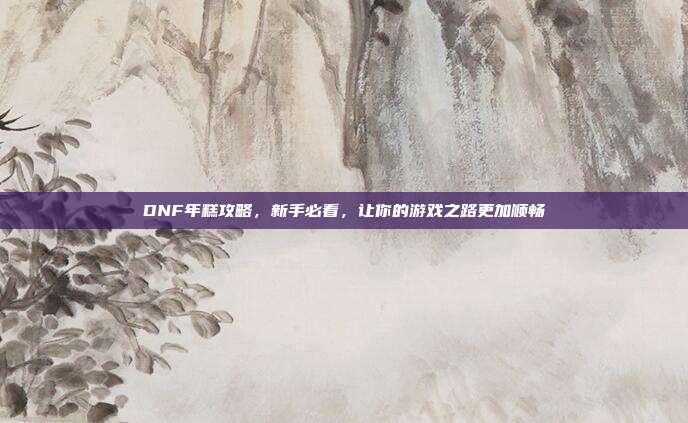 DNF年糕攻略，新手必看，让你的游戏之路更加顺畅