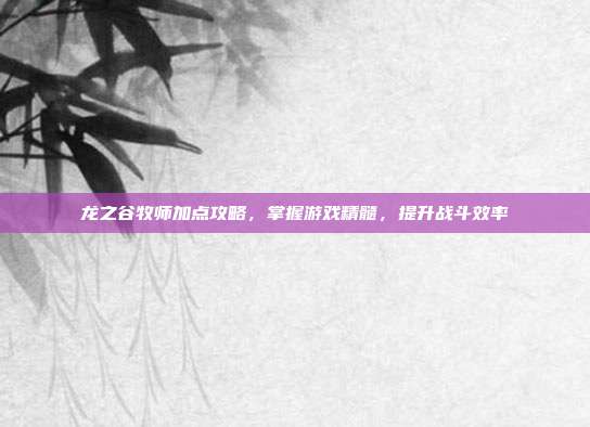 龙之谷牧师加点攻略,掌握游戏精髓,提升战斗效率