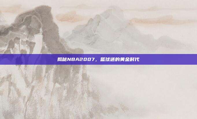 揭秘NBA2007,篮球迷的黄金时代