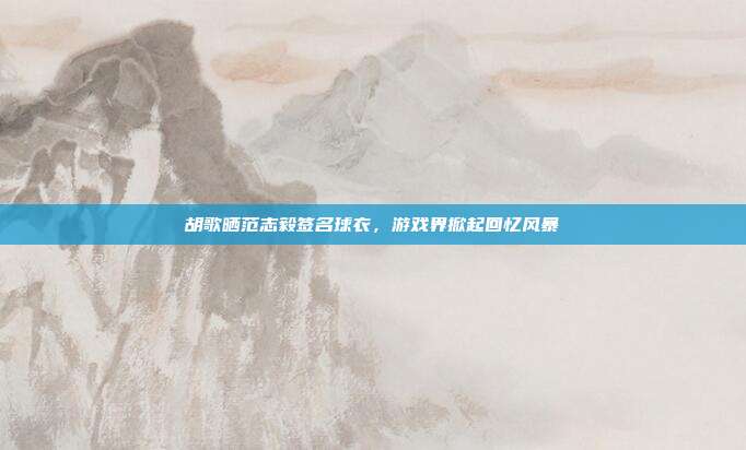 胡歌晒范志毅签名球衣,游戏界掀起回忆风暴