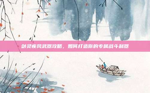 剑灵疾风武器攻略,如何打造你的专属战斗利器