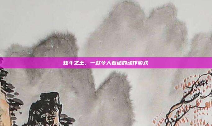 炫斗之王,一款令人着迷的动作游戏