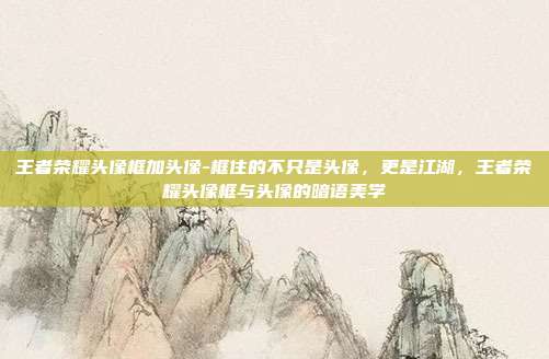 王者荣耀头像框加头像-框住的不只是头像，更是江湖，王者荣耀头像框与头像的暗语美学