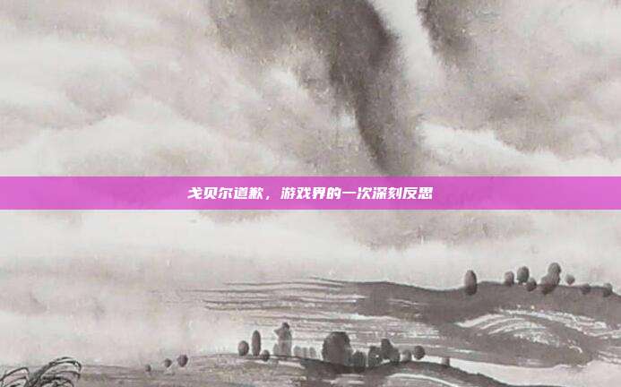 戈贝尔道歉,游戏界的一次深刻反思