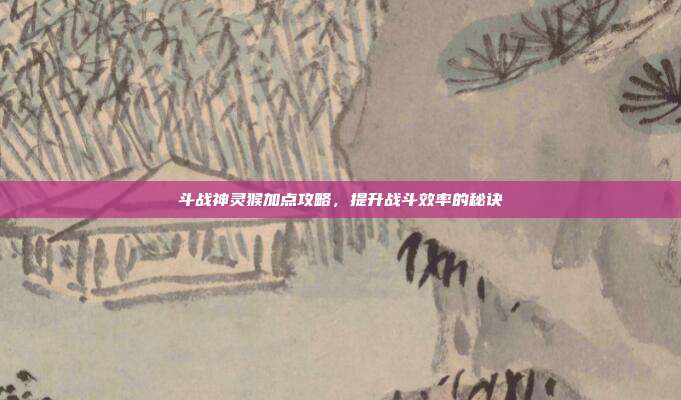 斗战神灵猴加点攻略,提升战斗效率的秘诀