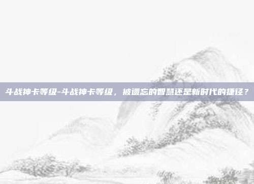 斗战神卡等级-斗战神卡等级，被遗忘的智慧还是新时代的捷径？