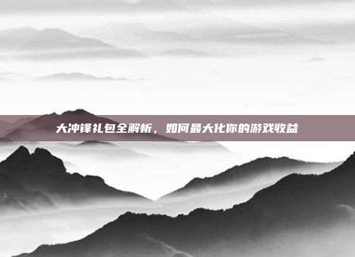 大冲锋礼包全解析,如何最大化你的游戏收益