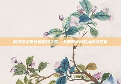 解锁梦幻诛仙的荣耀之路,全面解析游戏内称谓系统