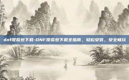 dnf傻瓜包下载-DNF傻瓜包下载全指南，轻松安装，安全畅玩