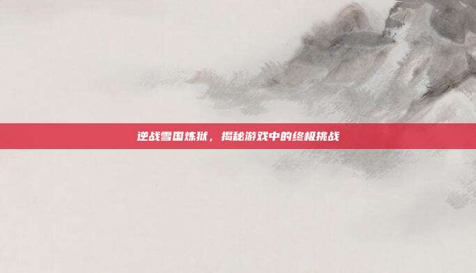 逆战雪国炼狱,揭秘游戏中的终极挑战