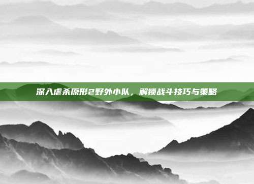 深入虐杀原形2野外小队，解锁战斗技巧与策略