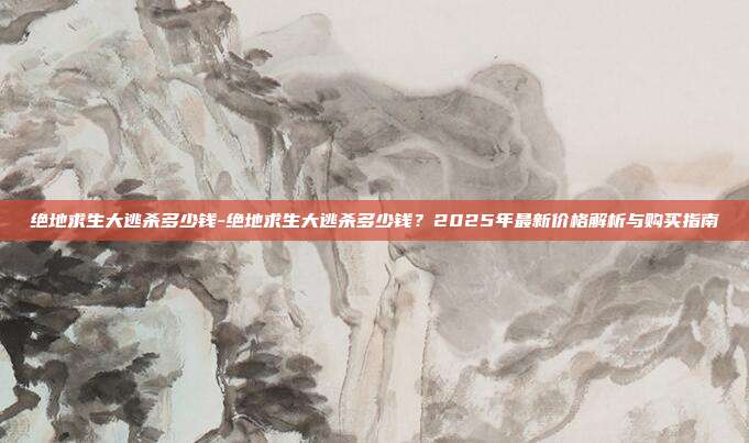 绝地求生大逃杀多少钱-绝地求生大逃杀多少钱？2025年最新价格解析与购买指南