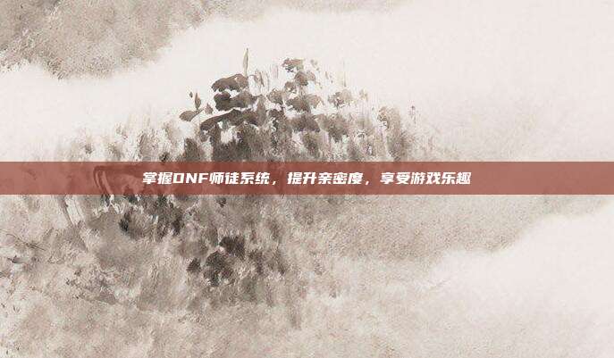掌握DNF师徒系统，提升亲密度，享受游戏乐趣