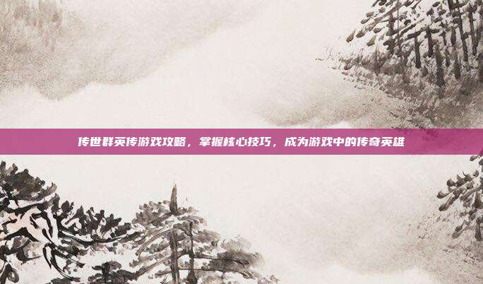 传世群英传游戏攻略,掌握核心技巧,成为游戏中的传奇英雄