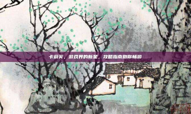 卡莉芙,游戏界的新星,攻略指南助你畅游