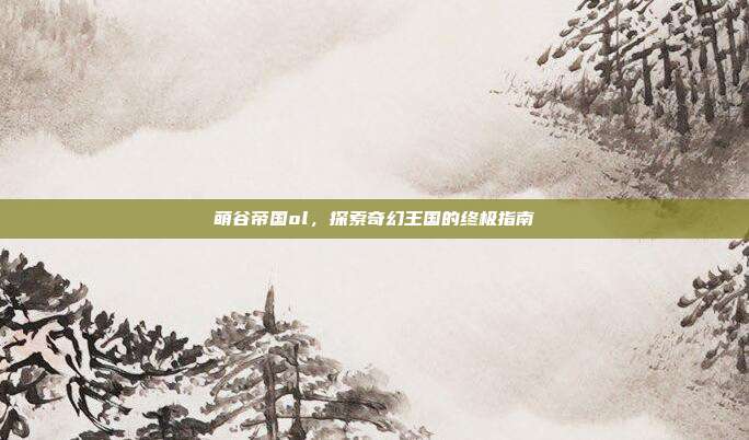 萌谷帝国ol,探索奇幻王国的终极指南