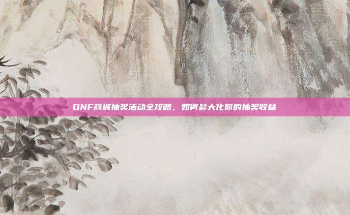 DNF商城抽奖活动全攻略,如何最大化你的抽奖收益